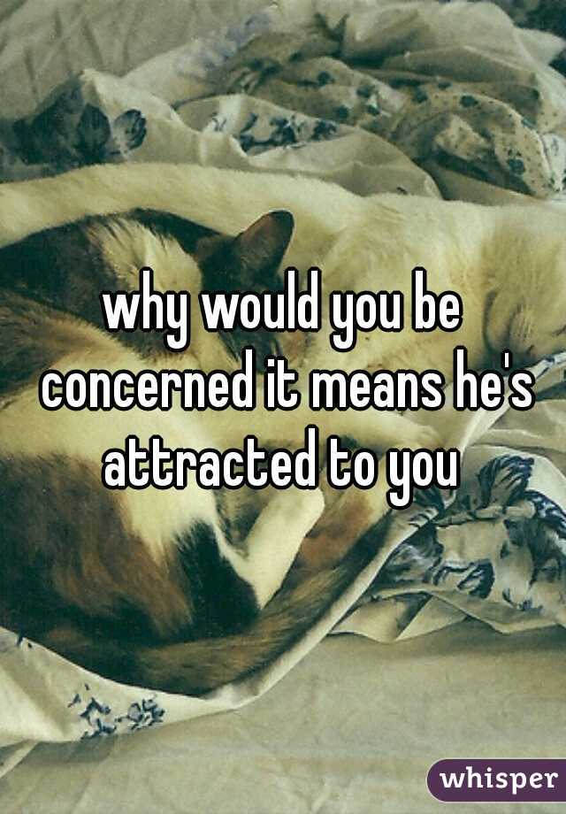 why would you be concerned it means he's attracted to you 