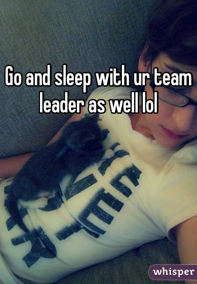 Go and sleep with ur team leader as well lol