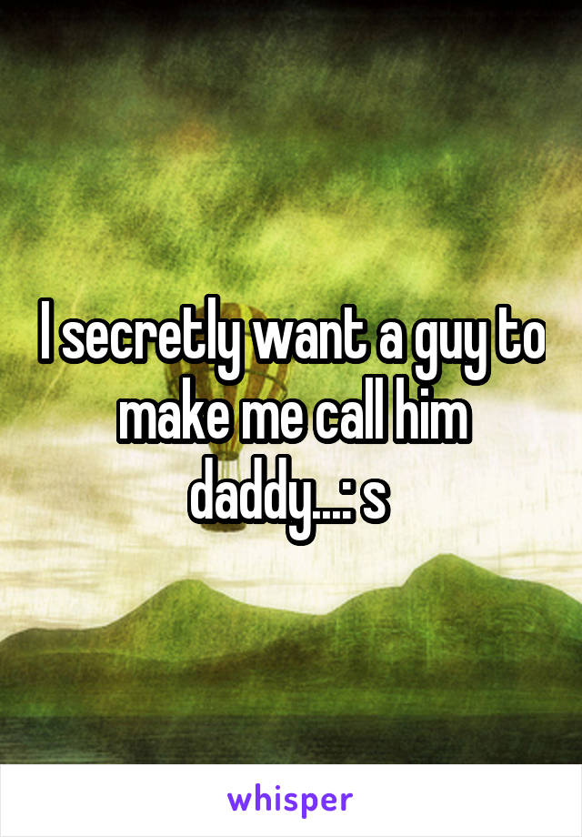 I secretly want a guy to make me call him daddy...: s 