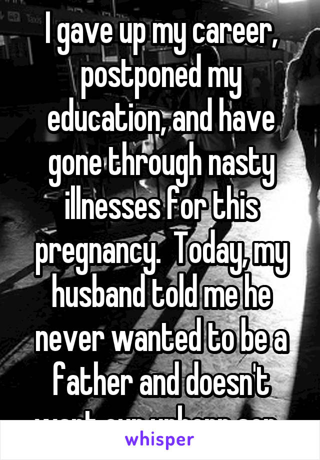 I gave up my career, postponed my education, and have gone through nasty illnesses for this pregnancy.  Today, my husband told me he never wanted to be a father and doesn't want our unborn son. 
