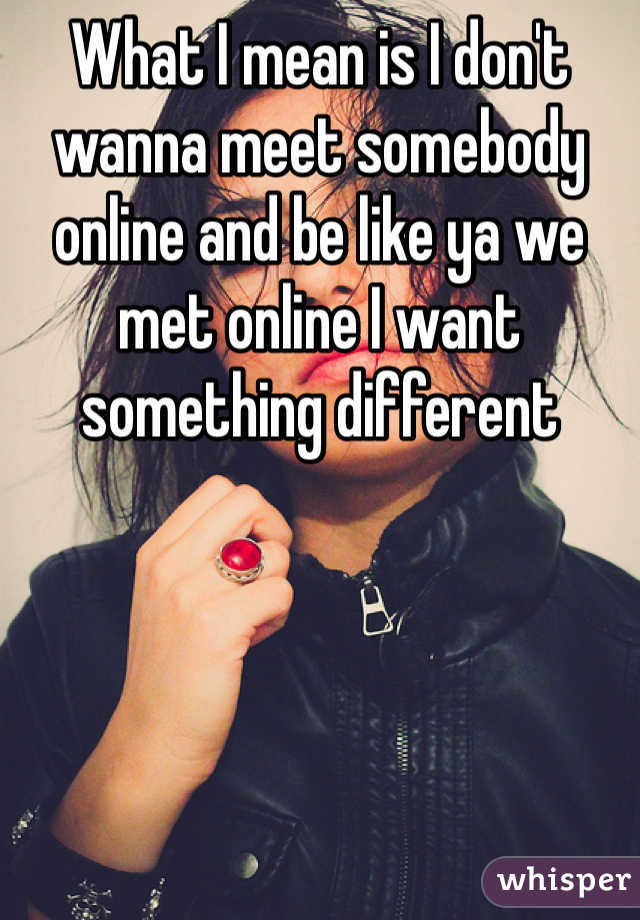 What I mean is I don't wanna meet somebody online and be like ya we met online I want something different 