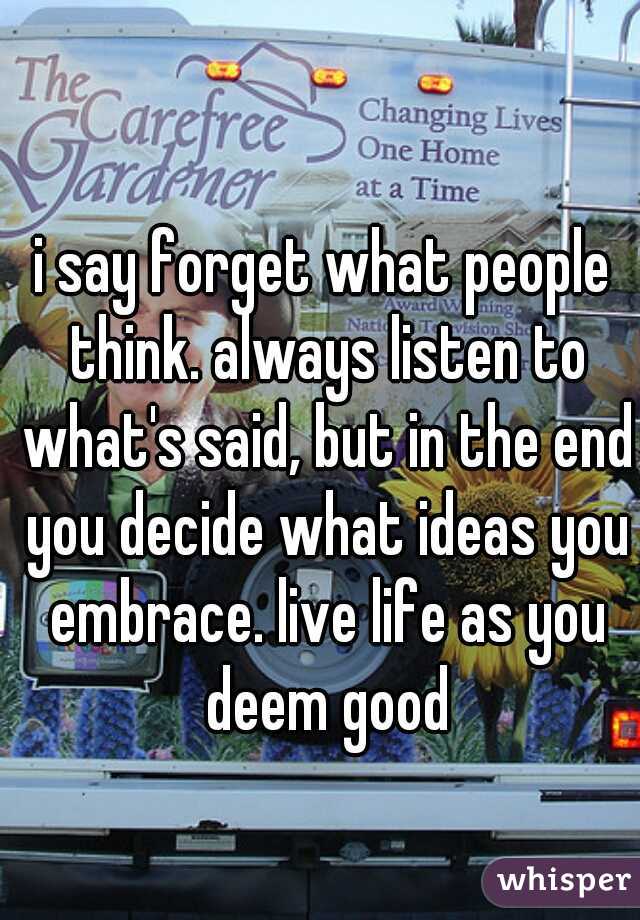 i say forget what people think. always listen to what's said, but in the end you decide what ideas you embrace. live life as you deem good
