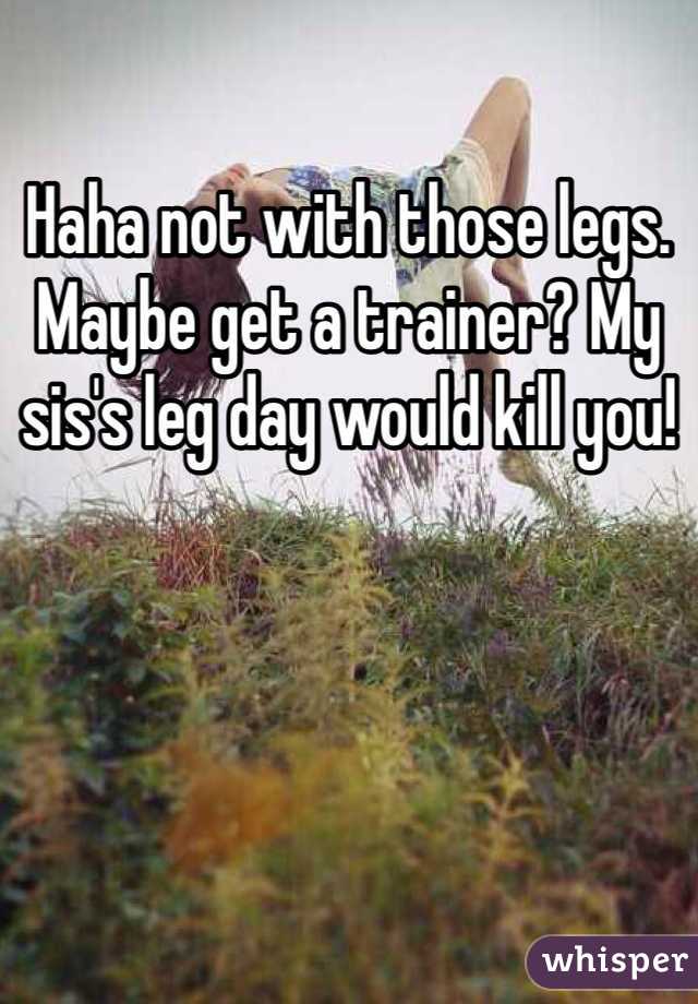 Haha not with those legs. Maybe get a trainer? My sis's leg day would kill you!