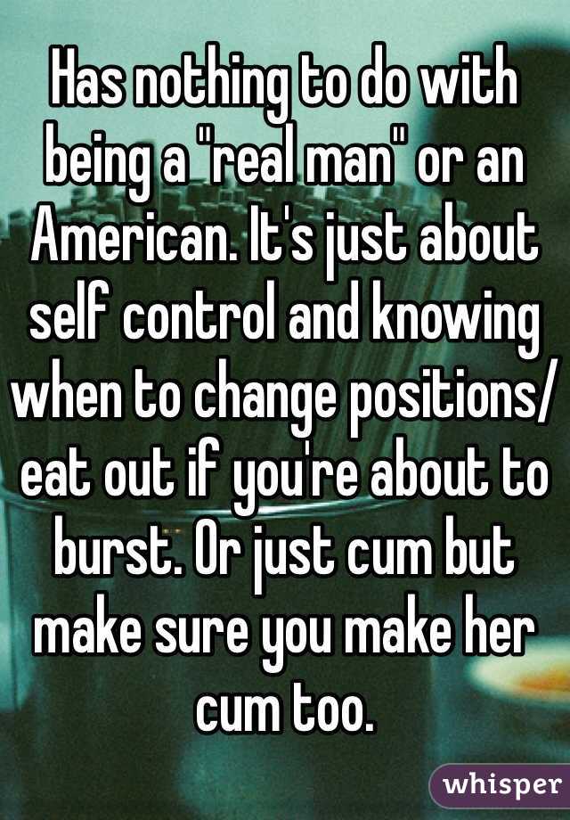 Has nothing to do with being a "real man" or an American. It's just about self control and knowing when to change positions/eat out if you're about to burst. Or just cum but make sure you make her cum too. 