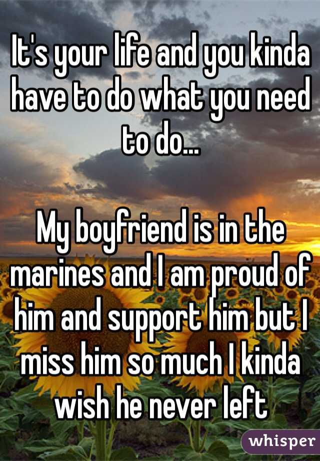 It's your life and you kinda have to do what you need to do... 

My boyfriend is in the marines and I am proud of him and support him but I miss him so much I kinda wish he never left