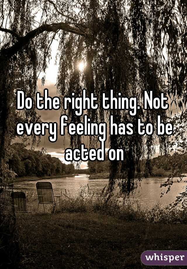 Do the right thing. Not every feeling has to be acted on