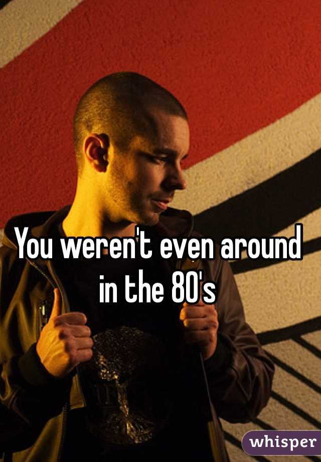 You weren't even around in the 80's 