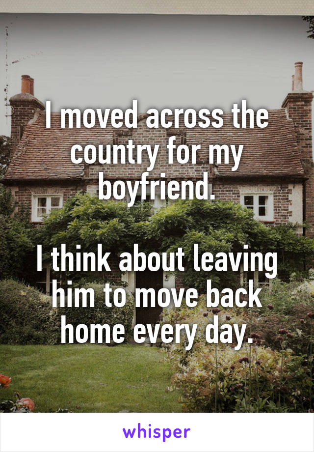 I moved across the country for my boyfriend.

I think about leaving him to move back home every day.