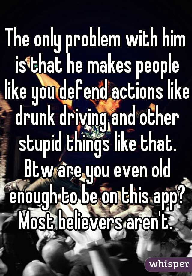 The only problem with him is that he makes people like you defend actions like drunk driving and other stupid things like that. Btw are you even old enough to be on this app? Most believers aren't. 