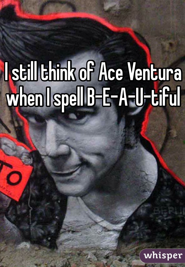 I still think of Ace Ventura when I spell B-E-A-U-tiful 