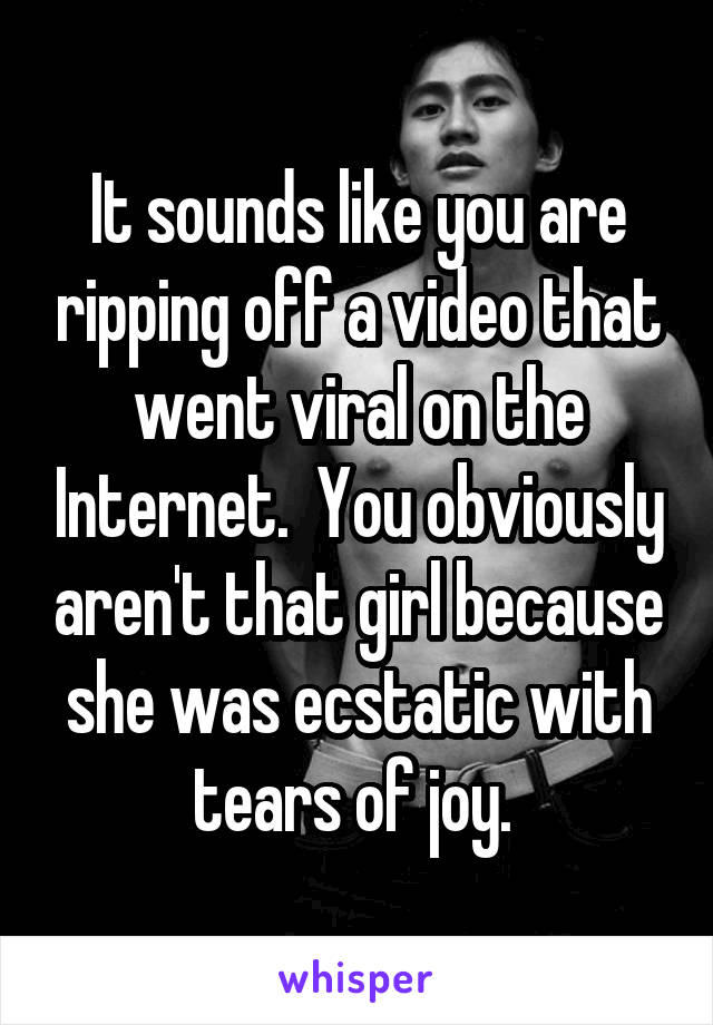 It sounds like you are ripping off a video that went viral on the Internet.  You obviously aren't that girl because she was ecstatic with tears of joy. 