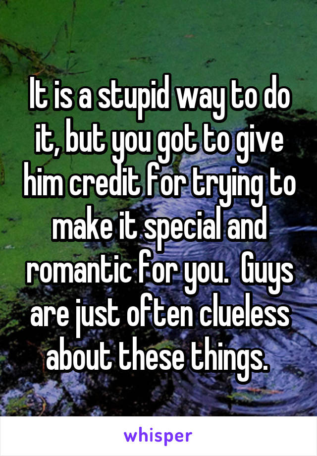 It is a stupid way to do it, but you got to give him credit for trying to make it special and romantic for you.  Guys are just often clueless about these things. 