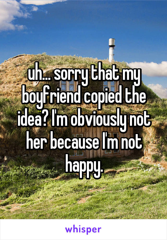 uh... sorry that my boyfriend copied the idea? I'm obviously not her because I'm not happy.