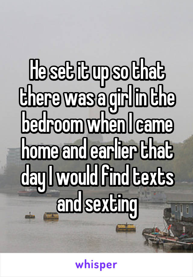 He set it up so that there was a girl in the bedroom when I came home and earlier that day I would find texts and sexting