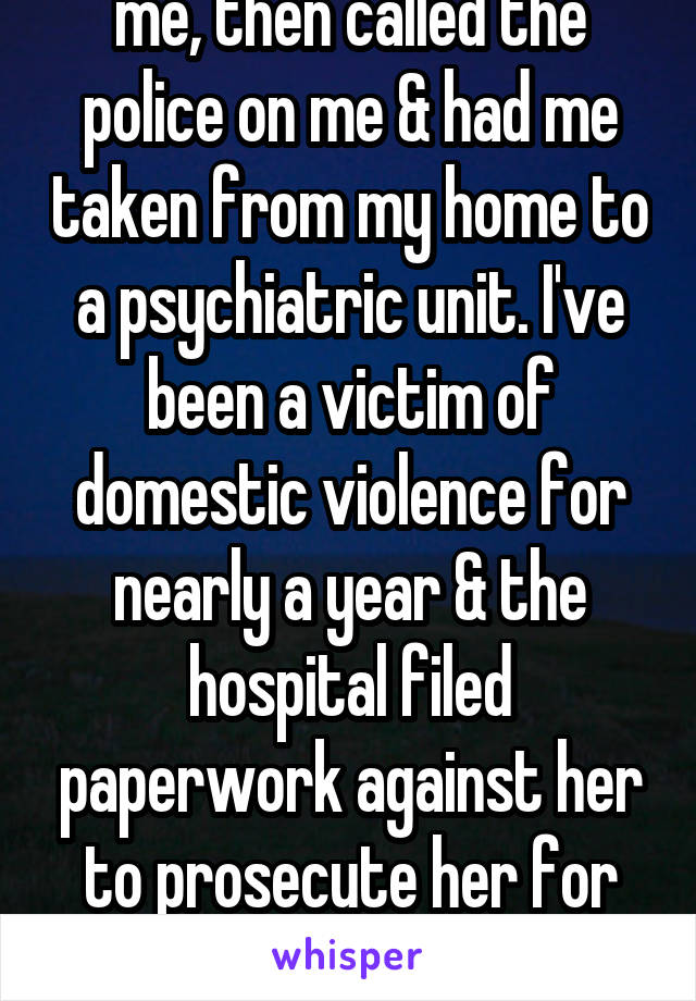 My girlfriend dumped me, then called the police on me & had me taken from my home to a psychiatric unit. I've been a victim of domestic violence for nearly a year & the hospital filed paperwork against her to prosecute her for DV. I just want her back.