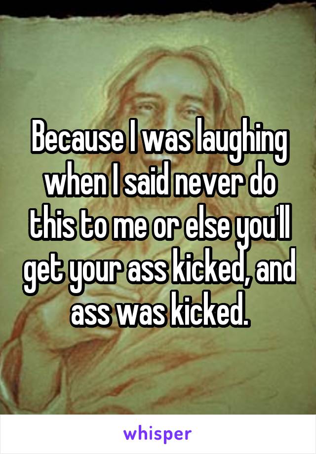 Because I was laughing when I said never do this to me or else you'll get your ass kicked, and ass was kicked.
