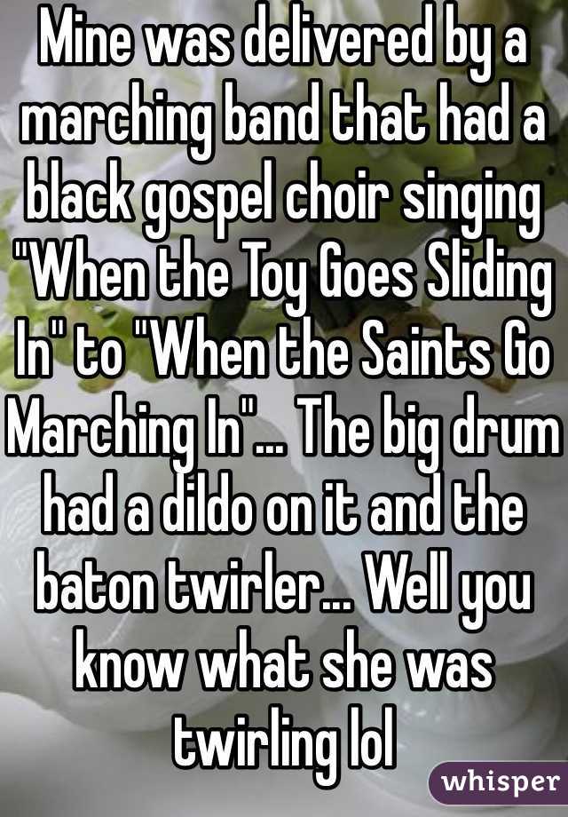 Mine was delivered by a marching band that had a black gospel choir singing "When the Toy Goes Sliding In" to "When the Saints Go Marching In"... The big drum had a dildo on it and the baton twirler... Well you know what she was twirling lol