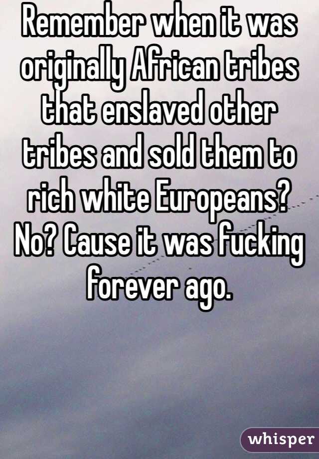 Remember when it was originally African tribes that enslaved other tribes and sold them to rich white Europeans? No? Cause it was fucking forever ago.