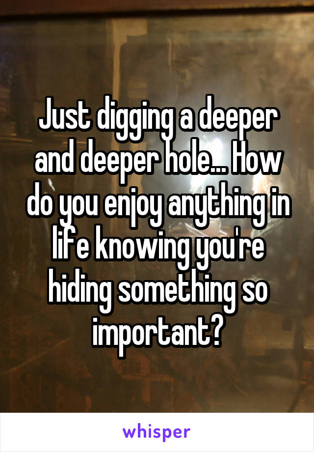 Just digging a deeper and deeper hole... How do you enjoy anything in life knowing you're hiding something so important?