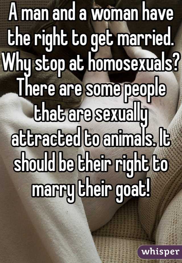 A man and a woman have the right to get married. Why stop at homosexuals? There are some people that are sexually attracted to animals. It should be their right to marry their goat!