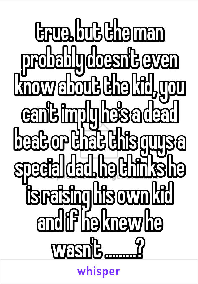 true. but the man probably doesn't even know about the kid, you can't imply he's a dead beat or that this guys a special dad. he thinks he is raising his own kid and if he knew he wasn't .........? 