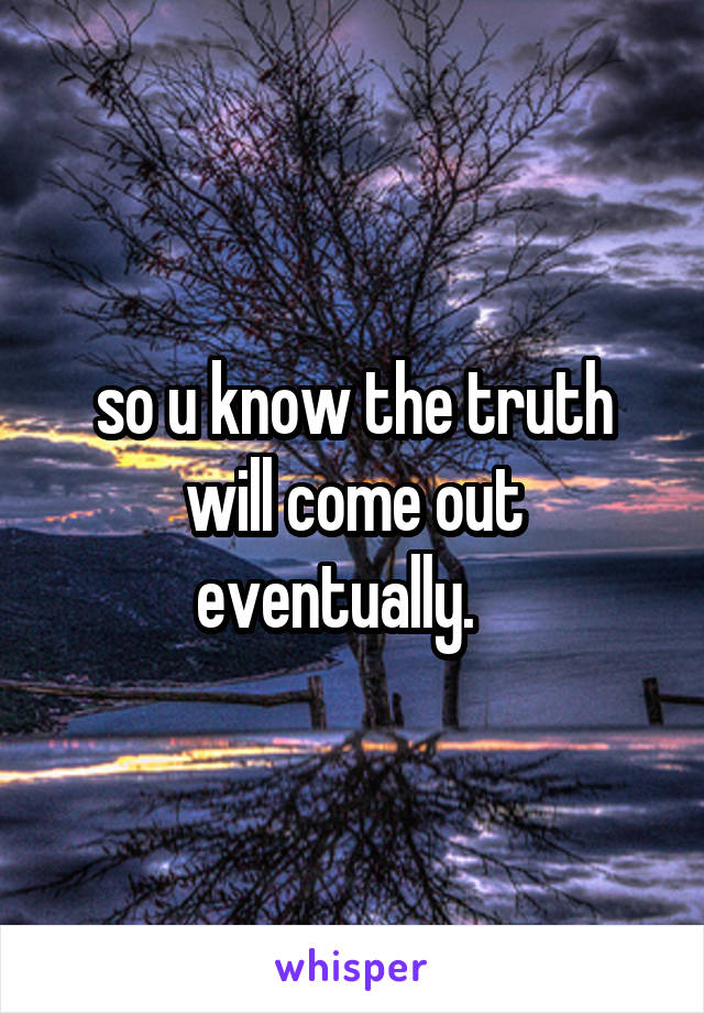 so u know the truth will come out eventually.   