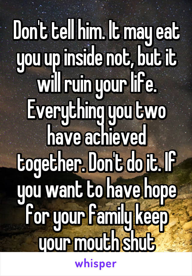 Don't tell him. It may eat you up inside not, but it will ruin your life. Everything you two have achieved together. Don't do it. If you want to have hope for your family keep your mouth shut