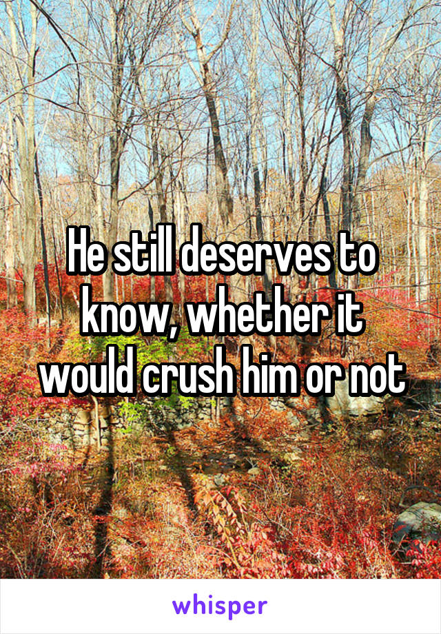 He still deserves to know, whether it would crush him or not