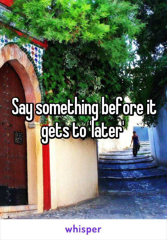 Say something before it gets to 'later' 