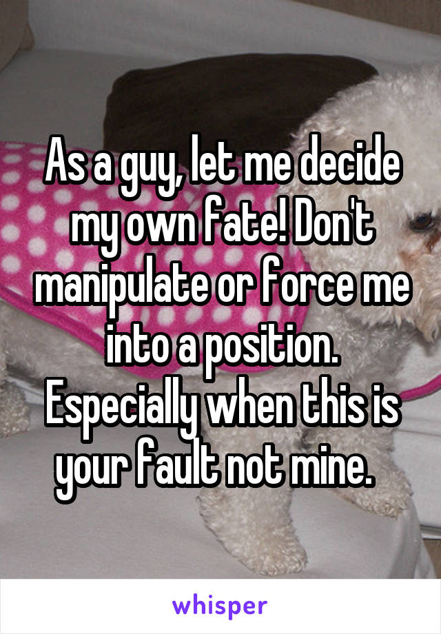 As a guy, let me decide my own fate! Don't manipulate or force me into a position. Especially when this is your fault not mine.  