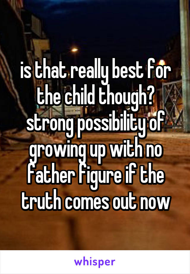 is that really best for the child though? strong possibility of growing up with no father figure if the truth comes out now