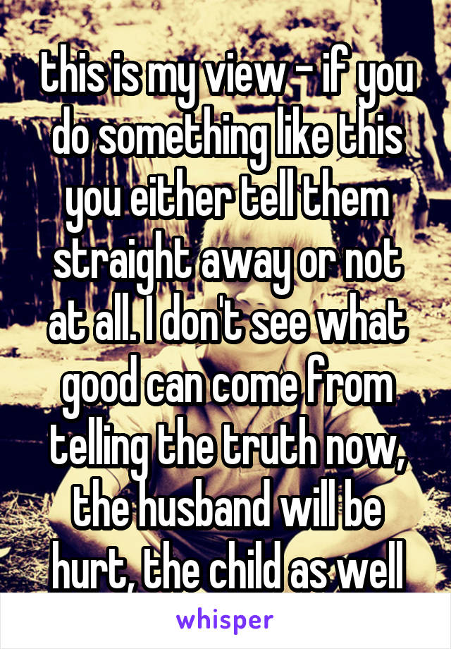 this is my view - if you do something like this you either tell them straight away or not at all. I don't see what good can come from telling the truth now, the husband will be hurt, the child as well