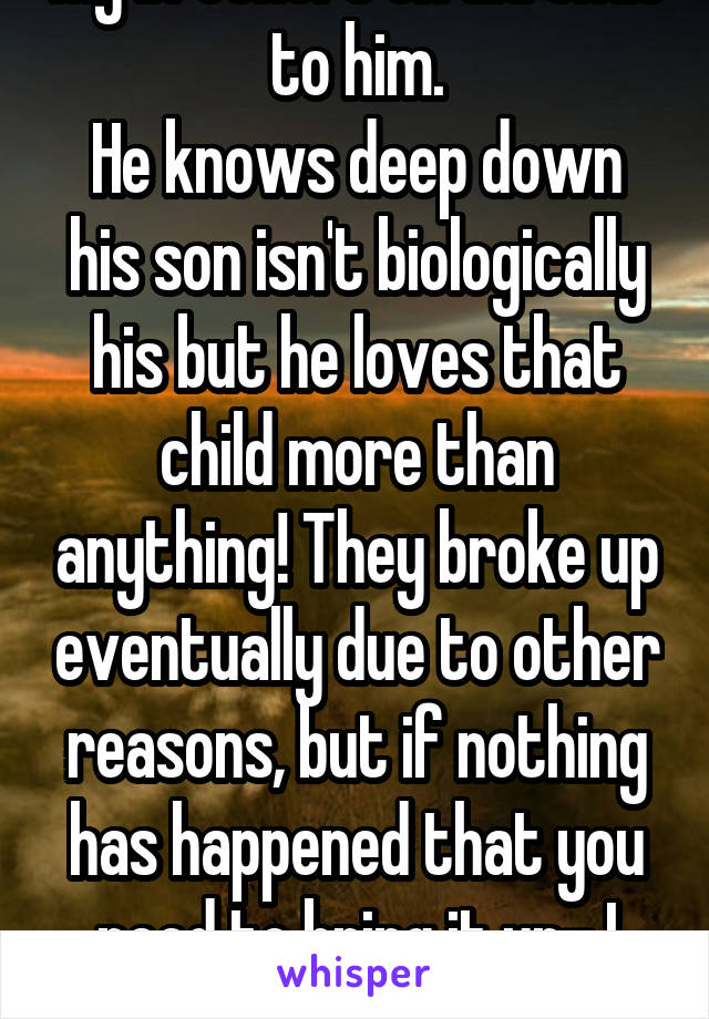 My brothers ex did that to him.
He knows deep down his son isn't biologically his but he loves that child more than anything! They broke up eventually due to other reasons, but if nothing has happened that you need to bring it up- I wouldn't.