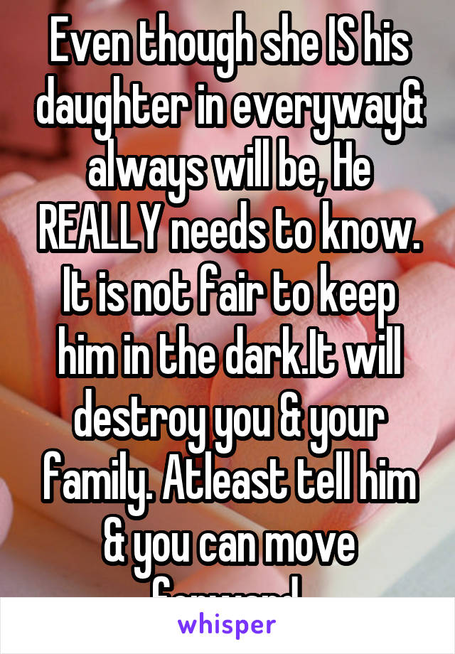 Even though she IS his daughter in everyway& always will be, He REALLY needs to know. It is not fair to keep him in the dark.It will destroy you & your family. Atleast tell him & you can move forward.