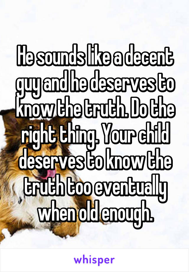 He sounds like a decent guy and he deserves to know the truth. Do the right thing. Your child deserves to know the truth too eventually when old enough.