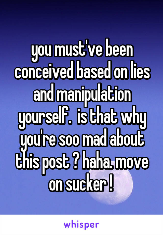 you must've been conceived based on lies and manipulation yourself.  is that why you're soo mad about this post ? haha. move on sucker ! 