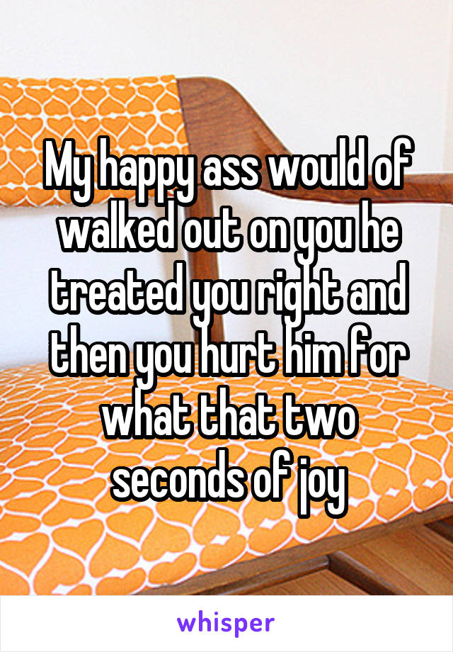 My happy ass would of walked out on you he treated you right and then you hurt him for what that two seconds of joy