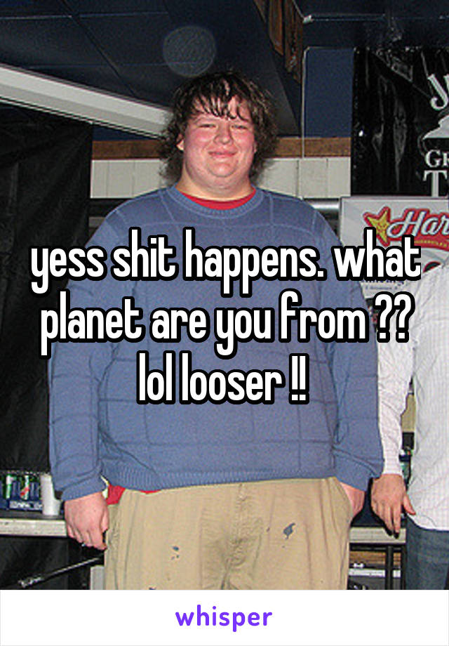 yess shit happens. what planet are you from ?? lol looser !! 