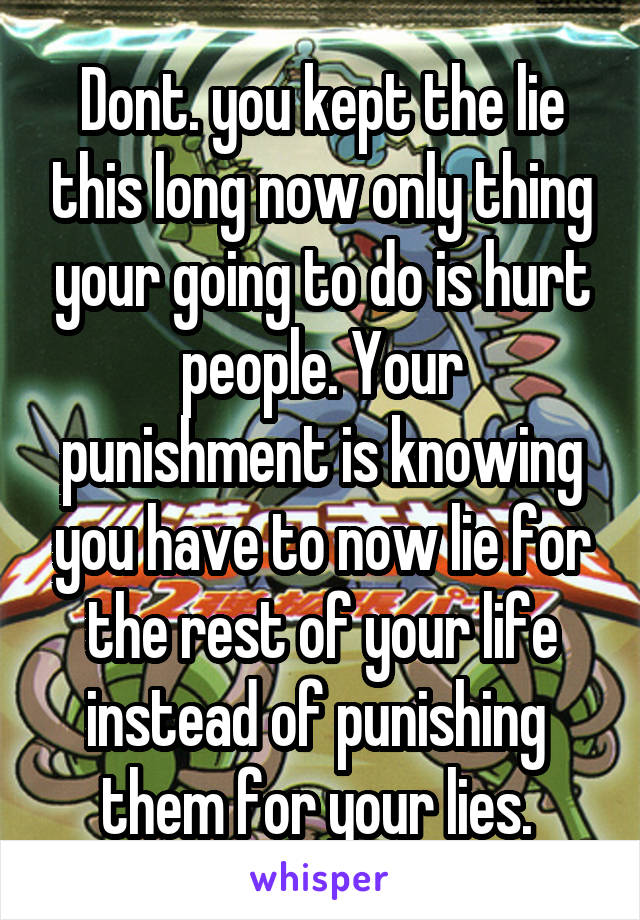 Dont. you kept the lie this long now only thing your going to do is hurt people. Your punishment is knowing you have to now lie for the rest of your life instead of punishing  them for your lies. 