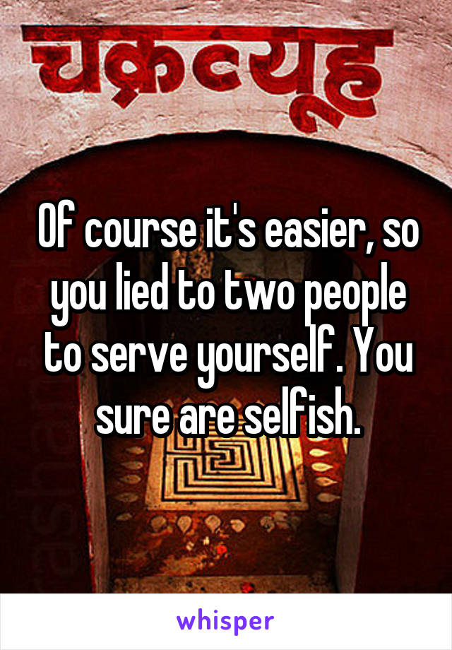 Of course it's easier, so you lied to two people to serve yourself. You sure are selfish.