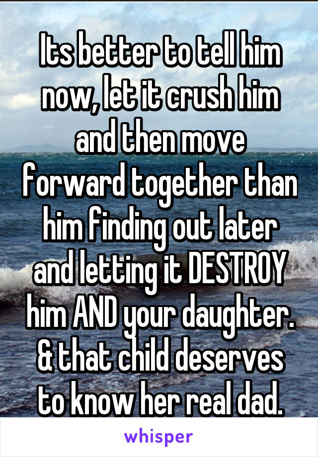 Its better to tell him now, let it crush him and then move forward together than him finding out later and letting it DESTROY him AND your daughter. & that child deserves to know her real dad.