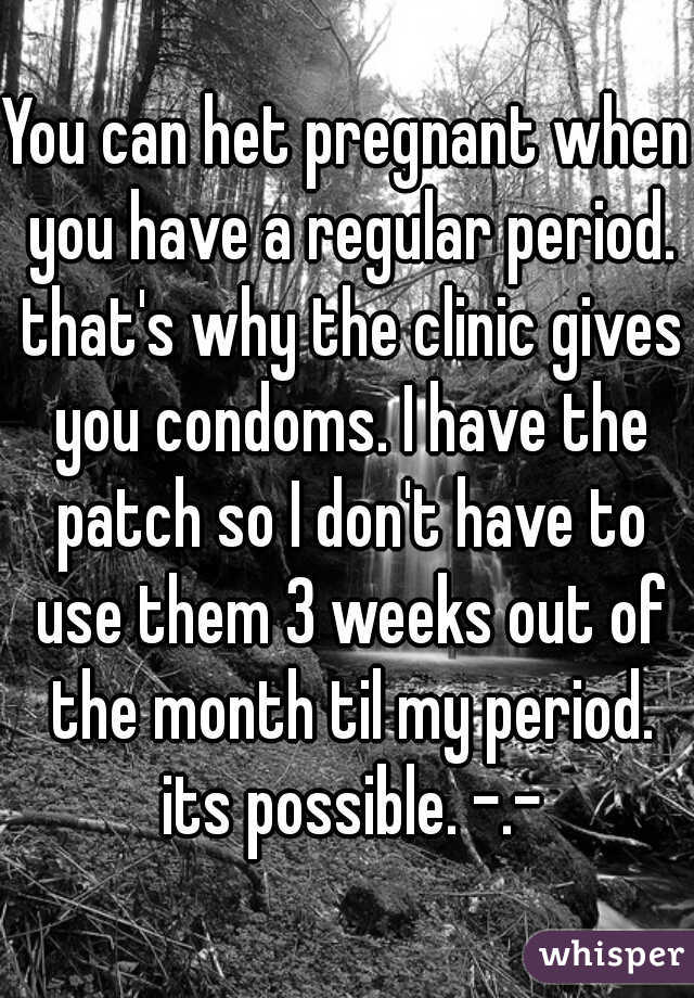 You can het pregnant when you have a regular period. that's why the clinic gives you condoms. I have the patch so I don't have to use them 3 weeks out of the month til my period. its possible. -.-