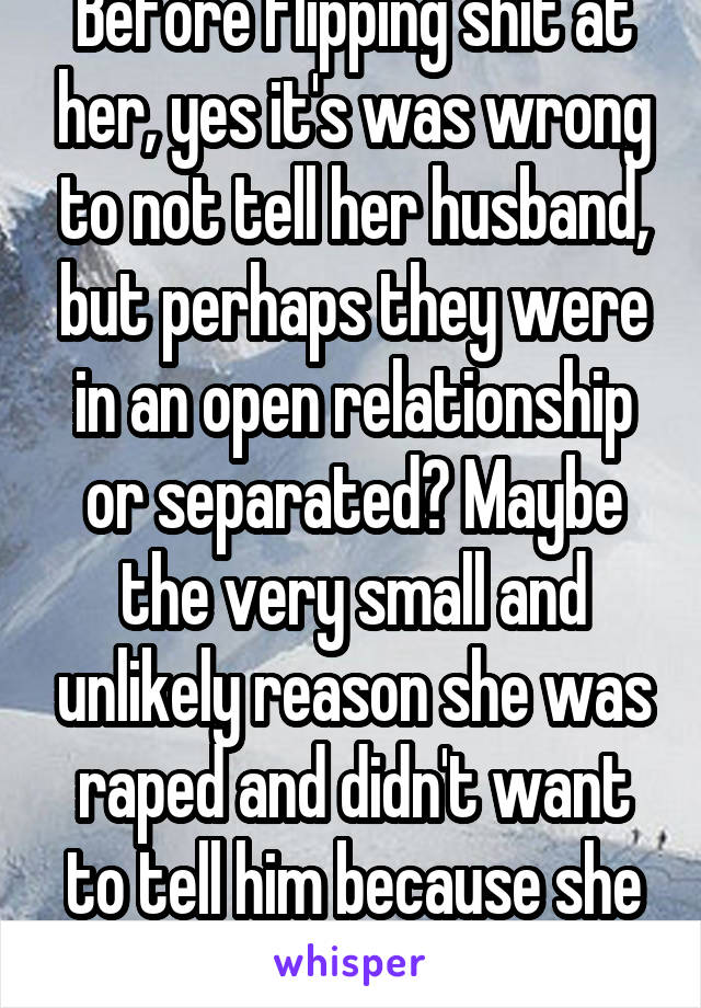 Before flipping shit at her, yes it's was wrong to not tell her husband, but perhaps they were in an open relationship or separated? Maybe the very small and unlikely reason she was raped and didn't want to tell him because she was embarrassed? 