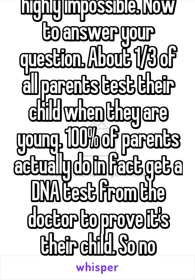 Once again. Logically but highly impossible. Now to answer your question. About 1/3 of all parents test their child when they are young. 100% of parents actually do in fact get a DNA test from the doctor to prove it's their child. So no accidents happen like it use to. 