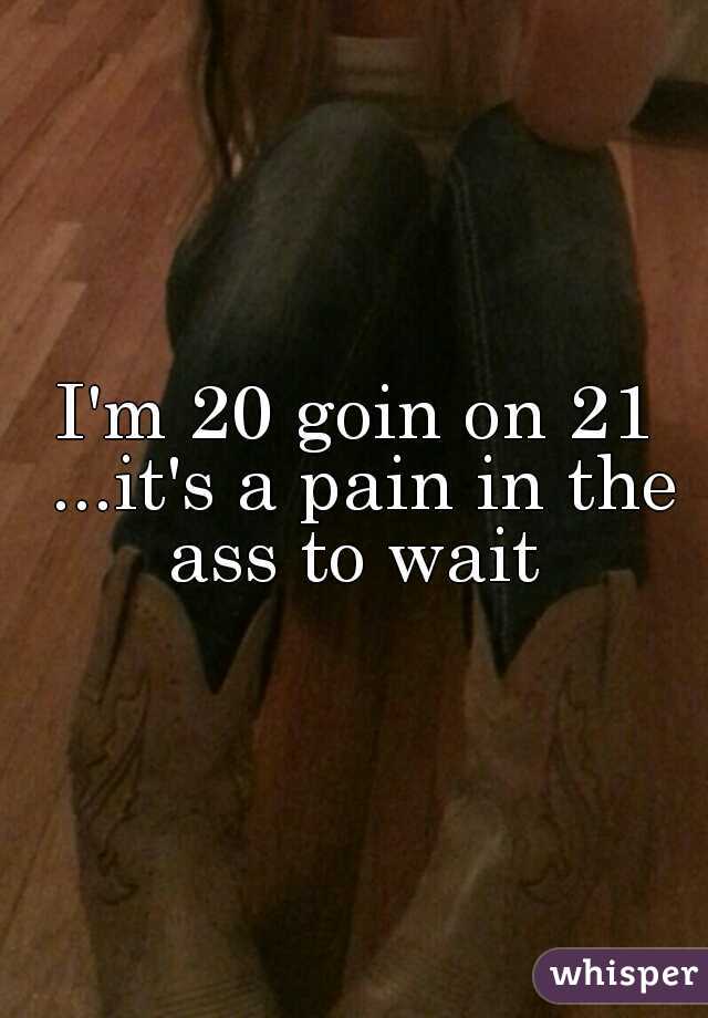 I'm 20 goin on 21 ...it's a pain in the ass to wait 