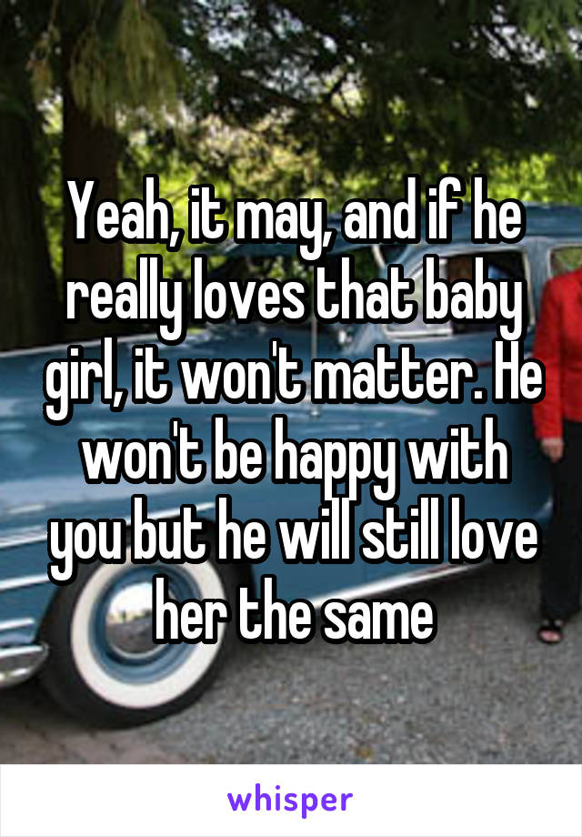 Yeah, it may, and if he really loves that baby girl, it won't matter. He won't be happy with you but he will still love her the same