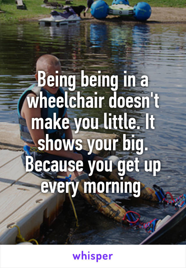 Being being in a wheelchair doesn't make you little. It shows your big. Because you get up every morning 