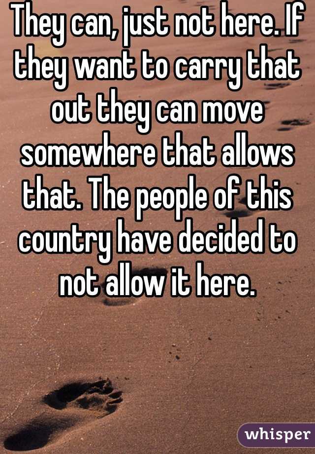 They can, just not here. If they want to carry that out they can move somewhere that allows that. The people of this country have decided to not allow it here.