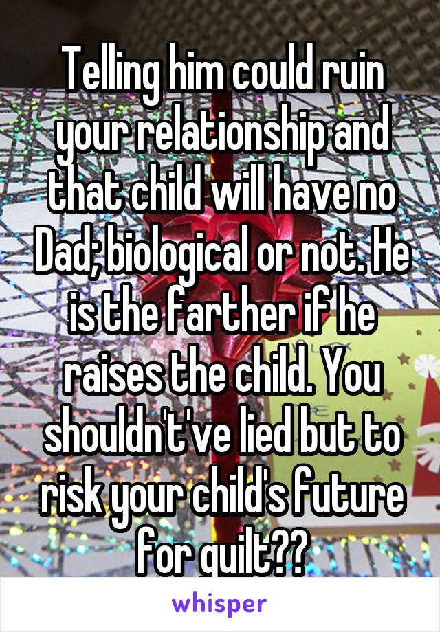 Telling him could ruin your relationship and that child will have no Dad; biological or not. He is the farther if he raises the child. You shouldn't've lied but to risk your child's future for guilt??