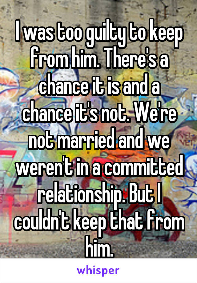 I was too guilty to keep from him. There's a chance it is and a chance it's not. We're not married and we weren't in a committed relationship. But I couldn't keep that from him.